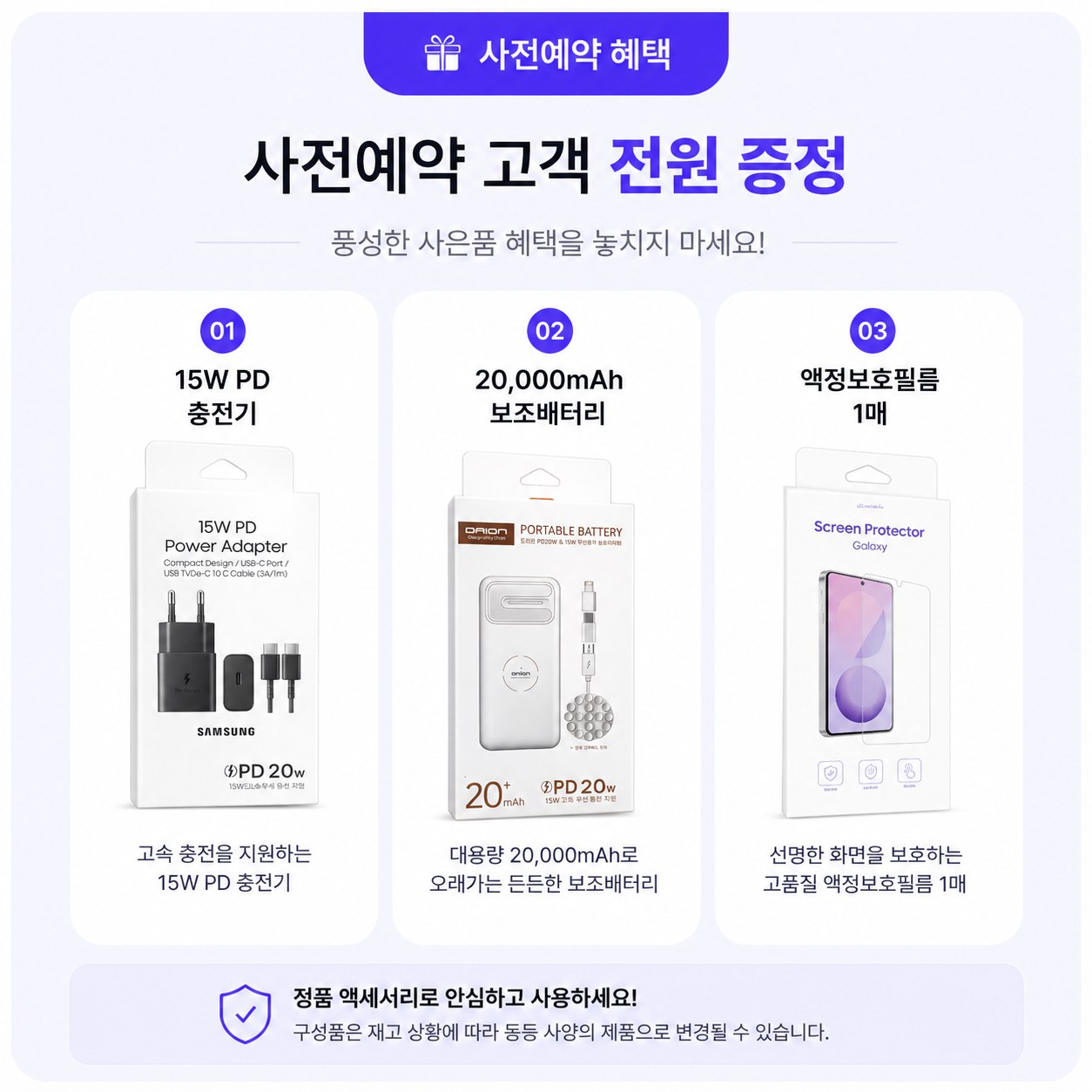 사전예약 혜택 — 사전예약 고객 전원 증정. 01 15W PD 충전기 — 고속 충전을 지원하는 15W PD 충전기. 02 20,000mAh 보조배터리 — 대용량 20,000mAh로 오래가는 든든한 보조배터리. 03 액정보호필름 1매 — 선명한 화면을 보호하는 고품질 액정보호필름. 정품 액세서리로 안심하고 사용하세요. 구성품은 재고 상황에 따라 동등 사양의 제품으로 변경될 수 있습니다.