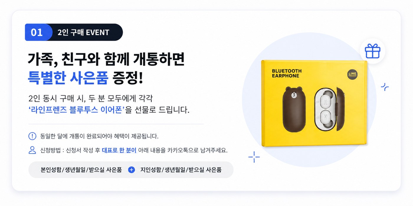 01 2인 구매 EVENT — 가족, 친구와 함께 개통하면 특별한 사은품 증정. 2인 동시 구매 시 두 분 모두에게 각각 라인프렌즈 블루투스 이어폰을 선물로 드립니다. 동일한 달에 개통이 완료되어야 혜택이 제공됩니다. 신청방법은 신청서 작성 후 대표로 한 분이 본인성함/생년월일/받으실 사은품과 지인성함/생년월일/받으실 사은품을 카카오톡으로 남겨주세요.