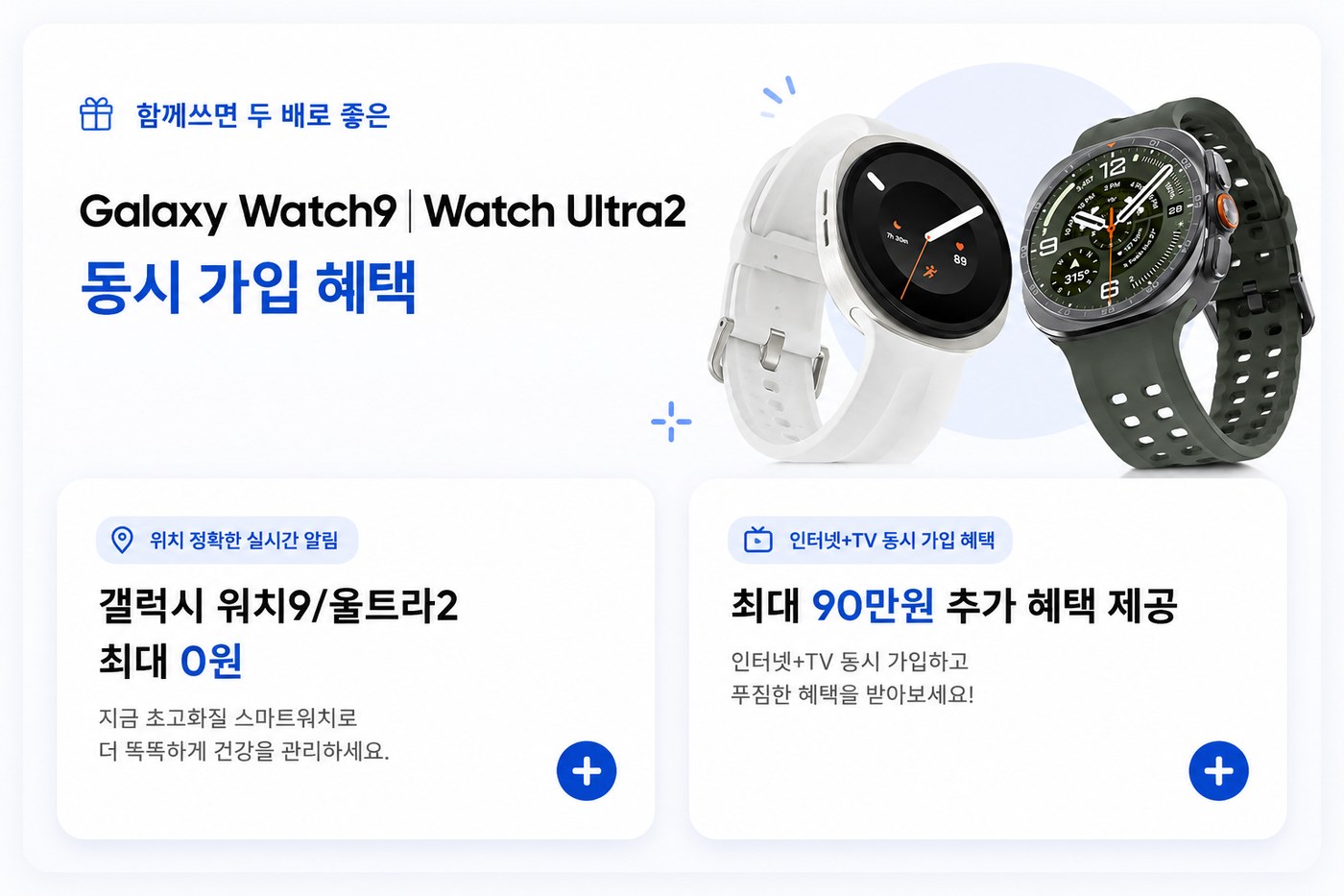 함께쓰면 두 배로 좋은 갤럭시 워치9·워치 울트라2 동시 가입 혜택. 갤럭시 워치9/울트라2 최대 0원 — 지금 초고화질 스마트워치로 더 똑똑하게 건강을 관리하세요. 인터넷+TV 동시 가입 혜택 최대 90만원 추가 혜택 제공 — 인터넷+TV 동시 가입하고 푸짐한 혜택을 받아보세요.